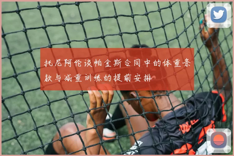 托尼阿伦谈帕金斯合同中的体重条款与减重训练的提前安排
