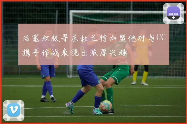 活塞积极寻求杜兰特加盟他对与CC携手作战表现出浓厚兴趣