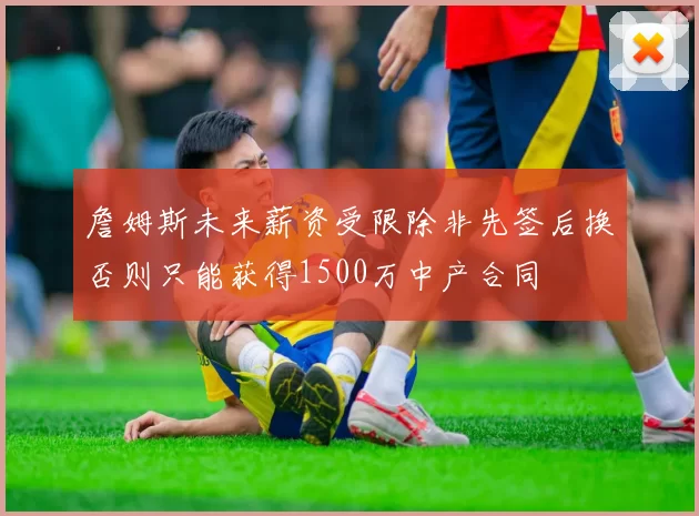 詹姆斯未来薪资受限除非先签后换否则只能获得1500万中产合同