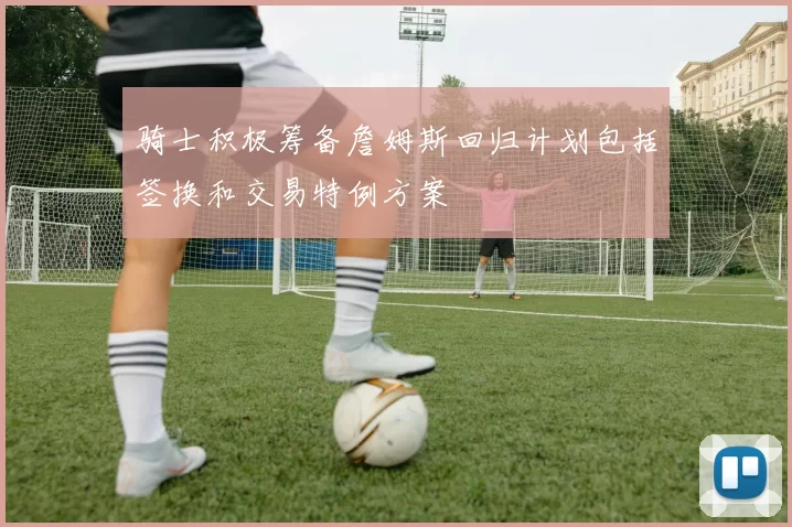 骑士积极筹备詹姆斯回归计划包括签换和交易特例方案