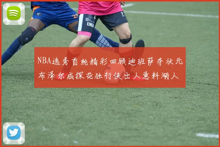 NBA选秀首轮精彩回顾迪班萨夺状元布泽尔成探花独行侠出人意料湖人选中潜力新星