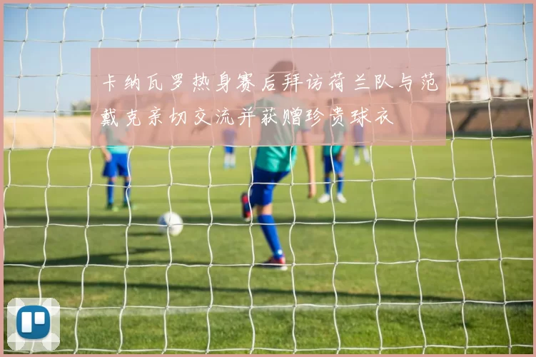 卡纳瓦罗热身赛后拜访荷兰队与范戴克亲切交流并获赠珍贵球衣