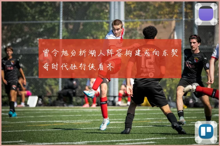 曾令旭分析湖人阵容构建或向东契奇时代独行侠看齐
