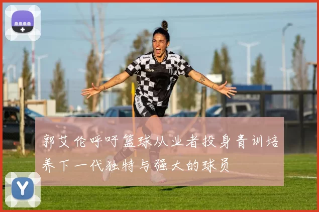 郭艾伦呼吁篮球从业者投身青训培养下一代独特与强大的球员