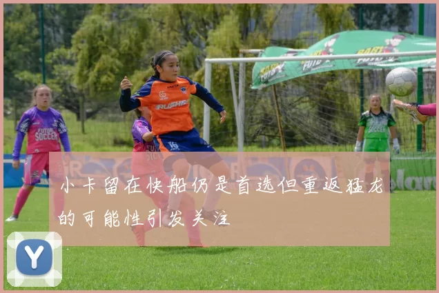 小卡留在快船仍是首选但重返猛龙的可能性引发关注